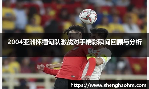 2004亚洲杯缅甸队激战对手精彩瞬间回顾与分析